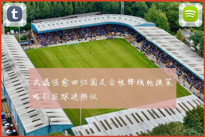 武磊伤愈回归国足合练锋线轮换策略引发球迷热议