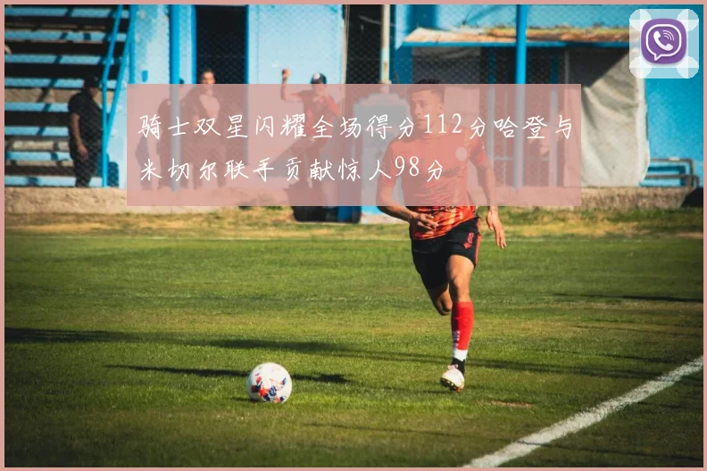 骑士双星闪耀全场得分112分哈登与米切尔联手贡献惊人98分