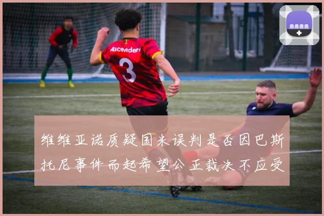 维维亚诺质疑国米误判是否因巴斯托尼事件而起希望公正裁决不应受影响