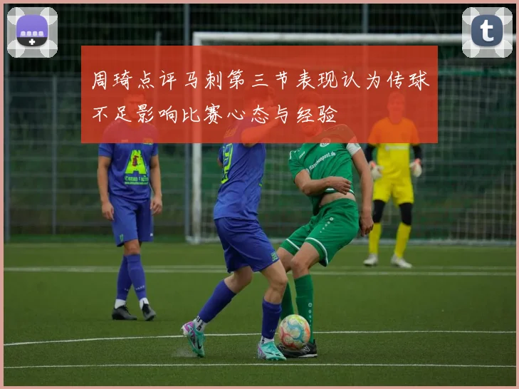 周琦点评马刺第三节表现认为传球不足影响比赛心态与经验