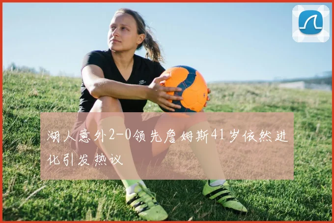 湖人意外2-0领先詹姆斯41岁依然进化引发热议