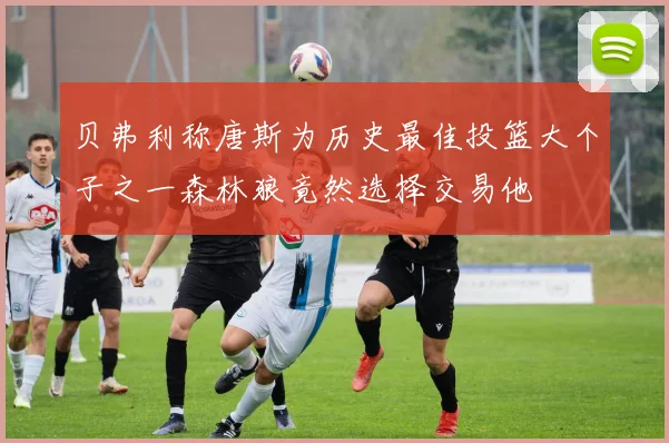 贝弗利称唐斯为历史最佳投篮大个子之一森林狼竟然选择交易他
