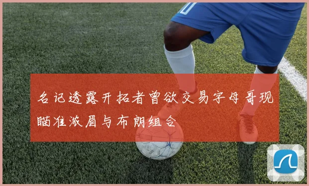 名记透露开拓者曾欲交易字母哥现瞄准浓眉与布朗组合