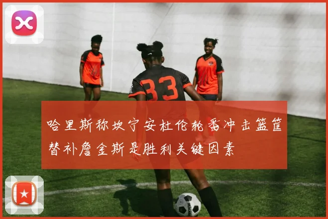 哈里斯称坎宁安杜伦轮番冲击篮筐替补詹金斯是胜利关键因素