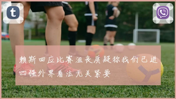 赖斯回应比赛沮丧质疑称我们已进四强外界看法无关紧要