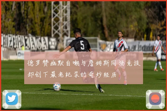 德罗赞幽默自嘲与詹姆斯同场竞技却创下最老纪录的奇妙经历