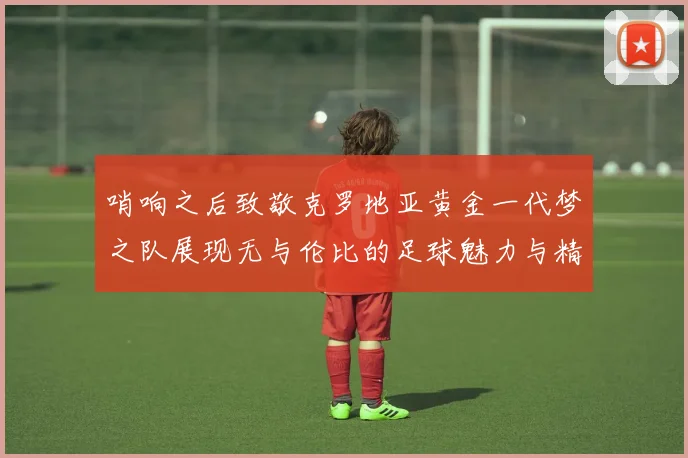 哨响之后致敬克罗地亚黄金一代梦之队展现无与伦比的足球魅力与精神