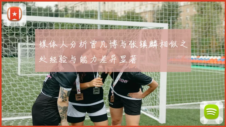媒体人分析曾凡博与张镇麟相似之处经验与能力差异显著
