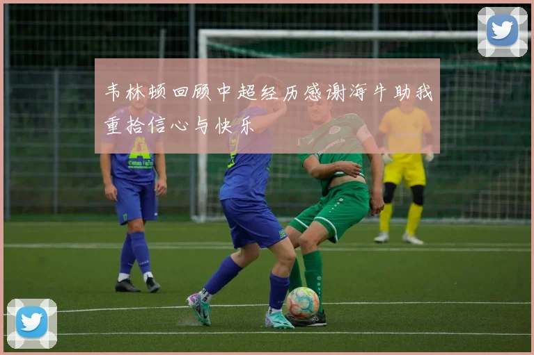 韦林顿回顾中超经历感谢海牛助我重拾信心与快乐