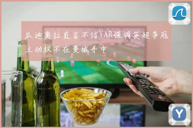 瓜迪奥拉直言不信VAR强调英超争冠主动权不在曼城手中