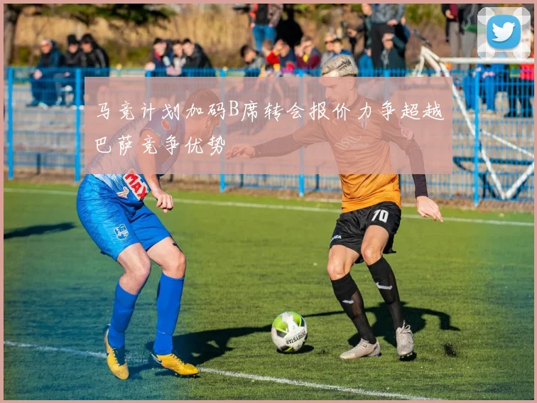 马竞计划加码B席转会报价力争超越巴萨竞争优势