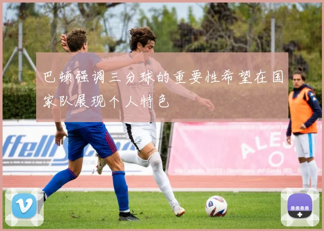 巴顿强调三分球的重要性希望在国家队展现个人特色