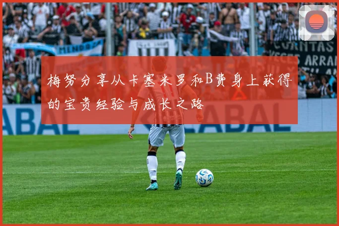 梅努分享从卡塞米罗和B费身上获得的宝贵经验与成长之路
